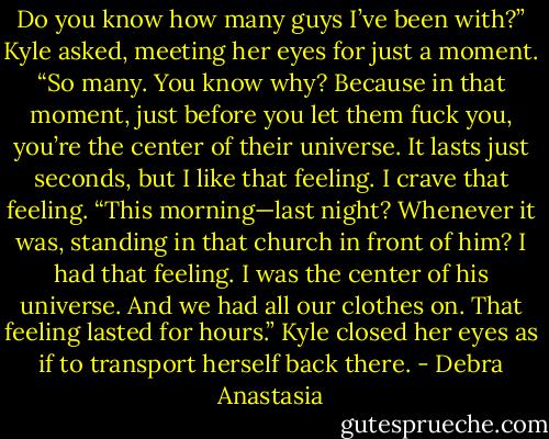 Do you know how many guys I’ve been with?” Kyle asked, meeting her eyes for just a moment. “So many. You know why? Because in that moment, just before you let them fuck you, you’re the center of their universe. It lasts just seconds, but I like that feeling. I crave that feeling.<br />“This morning—last night? Whenever it was, standing in that church in front of him? I had that feeling. I was the center of his universe. And we had all our clothes on. That feeling lasted for hours.” Kyle closed her eyes as if to transport herself back there. - Debra Anastasia