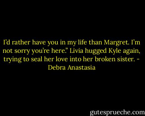 I’d rather have you in my life than Margret. I’m not sorry you’re here.” Livia hugged Kyle again, trying to seal her love into her broken sister. - Debra Anastasia