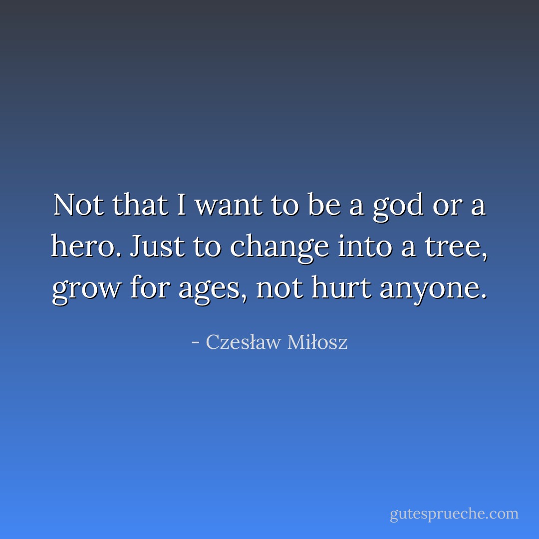 Not that I want to be a god or a hero. Just to change into a tree, grow for ages, not hurt anyone. - Czesław Miłosz