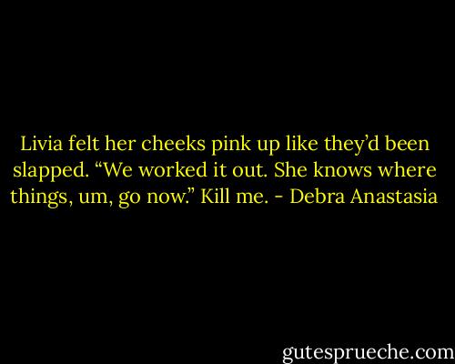 Livia felt her cheeks pink up like they’d been slapped. “We worked it out. She knows where things, um, go now.” Kill me. - Debra Anastasia