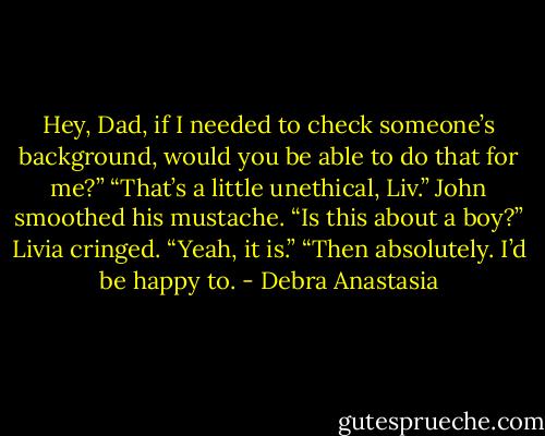 Hey, Dad, if I needed to check someone’s background, would you be able to do that for me?”<br />“That’s a little unethical, Liv.” John smoothed his mustache. “Is this about a boy?”<br />Livia cringed. “Yeah, it is.”<br />“Then absolutely. I’d be happy to. - Debra Anastasia