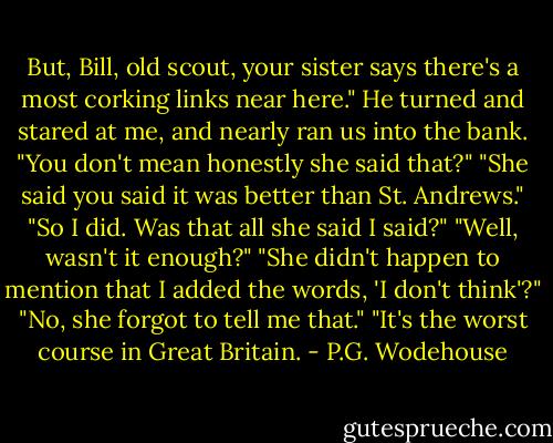 But, Bill, old scout, your sister says there's a most corking links near here."<br />He turned and stared at me, and nearly ran us into the bank.<br />"You don't mean honestly she said that?"<br />"She said you said it was better than St. Andrews."<br />"So I did. Was that all she said I said?"<br />"Well, wasn't it enough?"<br />"She didn't happen to mention that I added the words, 'I don't think'?"<br />"No, she forgot to tell me that."<br />"It's the worst course in Great Britain. - P.G. Wodehouse