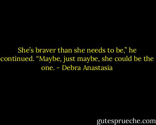 She’s braver than she needs to be,” he continued. “Maybe, just maybe, she could be the one. - Debra Anastasia