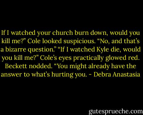 If I watched your church burn down, would you kill me?”<br />Cole looked suspicious. “No, and that’s a bizarre question.”<br />“If I watched Kyle die, would you kill me?”<br />Cole’s eyes practically glowed red.<br />Beckett nodded. “You might already have the answer to what’s hurting you. - Debra Anastasia