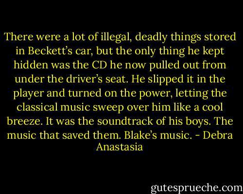 There were a lot of illegal, deadly things stored in Beckett’s car, but the only thing he kept hidden was the CD he now pulled out from under the driver’s seat. He slipped it in the player and turned on the power, letting the classical music sweep over him like a cool breeze. It was the soundtrack of his boys. The music that saved them. Blake’s music. - Debra Anastasia