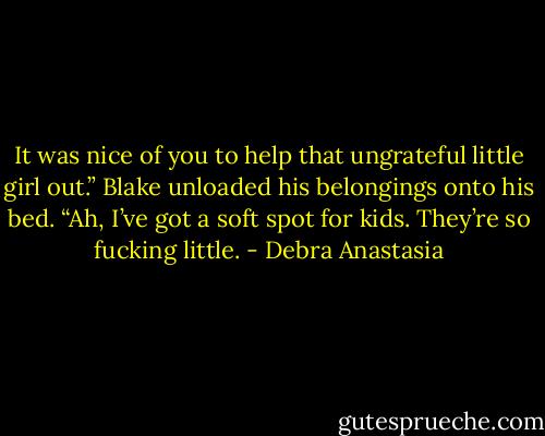 It was nice of you to help that ungrateful little girl out.” Blake unloaded his belongings onto his bed.<br />“Ah, I’ve got a soft spot for kids. They’re so fucking little. - Debra Anastasia