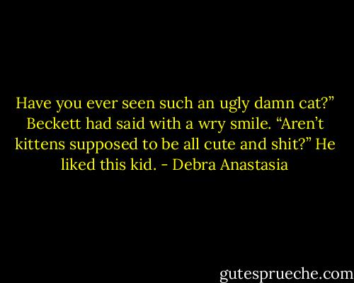 Have you ever seen such an ugly damn cat?” Beckett had said with a wry smile. “Aren’t kittens supposed to be all cute and shit?” He liked this kid. - Debra Anastasia