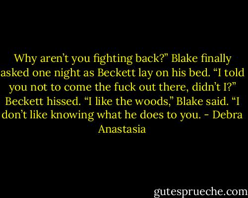 Why aren’t you fighting back?” Blake finally asked one night as Beckett lay on his bed.<br />“I told you not to come the fuck out there, didn’t I?” Beckett hissed.<br />“I like the woods,” Blake said. “I don’t like knowing what he does to you. - Debra Anastasia