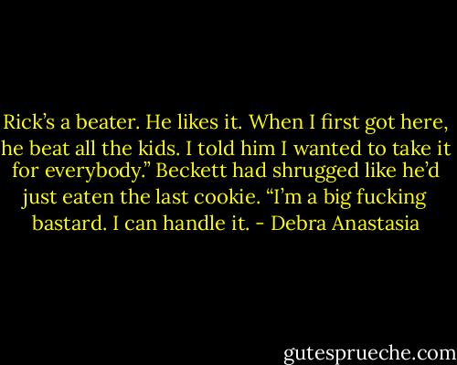 Rick’s a beater. He likes it. When I first got here, he beat all the kids. I told him I wanted to take it for everybody.” Beckett had shrugged like he’d just eaten the last cookie. “I’m a big fucking bastard. I can handle it. - Debra Anastasia