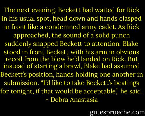 The next evening, Beckett had waited for Rick in his usual spot, head down and hands clasped in front like a condemned army cadet. As Rick approached, the sound of a solid punch suddenly snapped Beckett to attention. Blake stood in front Beckett with his arm in obvious recoil from the blow he’d landed on Rick.<br />But instead of starting a brawl, Blake had assumed Beckett’s position, hands holding one another in submission. “I’d like to take Beckett’s beatings for tonight, if that would be acceptable,” he said. - Debra Anastasia