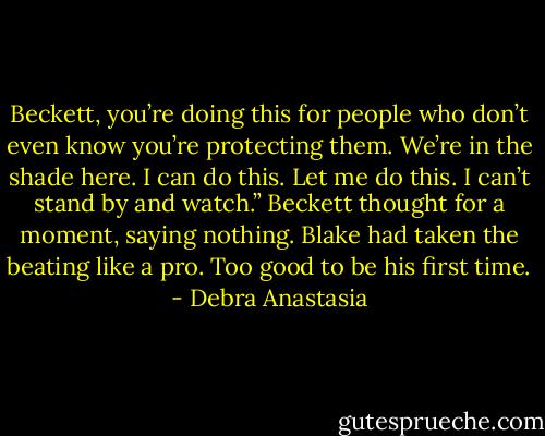 Beckett, you’re doing this for people who don’t even know you’re protecting them. We’re in the shade here. I can do this. Let me do this. I can’t stand by and watch.”<br />Beckett thought for a moment, saying nothing. Blake had taken the beating like a pro. Too good to be his first time. - Debra Anastasia