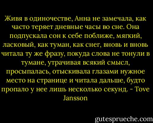 Живя в одиночестве, Анна не замечала, как часто теряет дневные часы во сне. Она подпускала сон к себе поближе, мягкий, ласковый, как туман, как снег, вновь и вновь читала ту же фразу, покуда слова не тонули в тумане, утрачивая всякий смысл, просыпалась, отыскивала глазами нужное место на странице и читала дальше, будто пропало у нее лишь несколько секунд. - Tove Jansson
