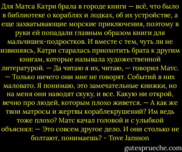 Для Матса Катри брала в городе книги — всё, что было в библиотеке о кораблях и лодках, об их устройстве, а еще захватывающие морские приключения, поэтому в руки ей попадали главным образом книги для мальчишек-подростков. И вместе с тем, чуть ли не извиняясь, Катри старалась приохотить брата к другим книгам, которые называла художественной литературой.<br />— Да читаю я их, читаю, — говорил Матс. — Только ничего они мне не говорят. Событий в них маловато. Я понимаю, это замечательные книжки, но на меня они наводят скуку, и все. Какую ни открой, вечно про людей, которым плохо живется.<br />— А как же твои матросы и жертвы кораблекрушений? Им ведь тоже плохо?<br />Матс качал головой и с улыбкой объяснял:<br />— Это совсем другое дело. И они столько не болтают, понимаешь? - Tove Jansson