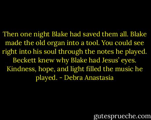 Then one night Blake had saved them all.<br />Blake made the old organ into a tool. You could see right into his soul through the notes he played. Beckett knew why Blake had Jesus’ eyes. Kindness, hope, and light filled the music he played. - Debra Anastasia