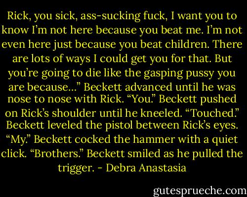Rick, you sick, ass-sucking fuck, I want you to know I’m not here because you beat me. I’m not even here just because you beat children. There are lots of ways I could get you for that. But you’re going to die like the gasping pussy you are because…” Beckett advanced until he was nose to nose with Rick.<br />“You.” Beckett pushed on Rick’s shoulder until he kneeled.<br />“Touched.” Beckett leveled the pistol between Rick’s eyes.<br />“My.” Beckett cocked the hammer with a quiet click.<br />“Brothers.” Beckett smiled as he pulled the trigger. - Debra Anastasia