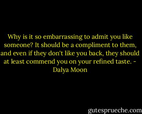Why is it so embarrassing to admit you like someone? It should be a compliment to them, and even if they don't like you back, they should at least commend you on your refined taste. - Dalya Moon