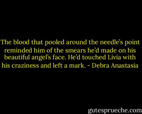 The blood that pooled around the needle’s point reminded him of the smears he’d made on his beautiful angel’s face. He’d touched Livia with his craziness and left a mark. - Debra Anastasia
