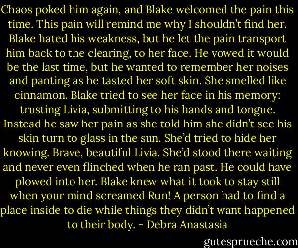 Chaos poked him again, and Blake welcomed the pain this time. This pain will remind me why I shouldn’t find her.<br />Blake hated his weakness, but he let the pain transport him back to the clearing, to her face. He vowed it would be the last time, but he wanted to remember her noises and panting as he tasted her soft skin. She smelled like cinnamon.<br />Blake tried to see her face in his memory: trusting Livia, submitting to his hands and tongue. Instead he saw her pain as she told him she didn’t see his skin turn to glass in the sun. She’d tried to hide her knowing.<br />Brave, beautiful Livia. She’d stood there waiting and never even flinched when he ran past. He could have plowed into her. Blake knew what it took to stay still when your mind screamed Run! A person had to find a place inside to die while things they didn’t want happened to their body. - Debra Anastasia