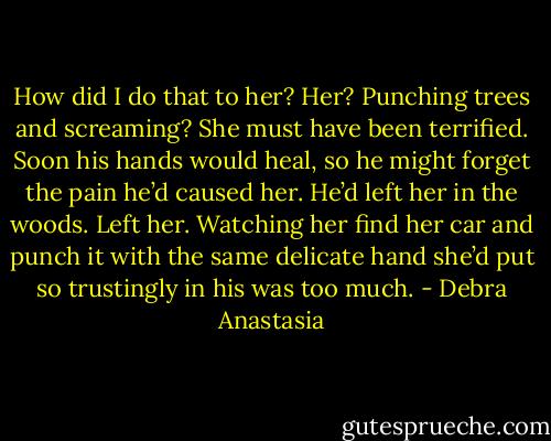 How did I do that to her? Her? Punching trees and screaming? She must have been terrified.<br />Soon his hands would heal, so he might forget the pain he’d caused her. He’d left her in the woods. Left her. Watching her find her car and punch it with the same delicate hand she’d put so trustingly in his was too much. - Debra Anastasia