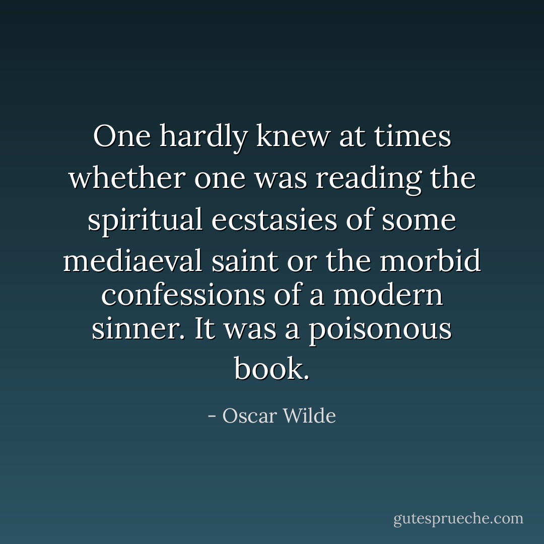 One hardly knew at times whether one was reading the spiritual ecstasies of some mediaeval saint or the morbid confessions of a modern sinner. It was a poisonous book. - Oscar Wilde