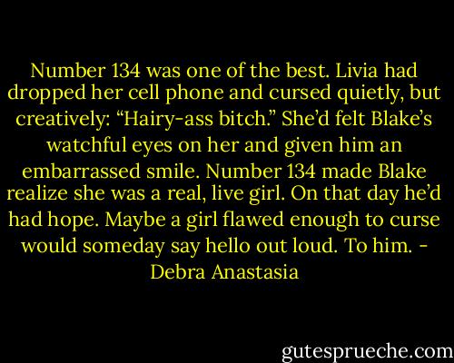Number 134 was one of the best. Livia had dropped her cell phone and cursed quietly, but creatively: “Hairy-ass bitch.” She’d felt Blake’s watchful eyes on her and given him an embarrassed smile. Number 134 made Blake realize she was a real, live girl.<br />On that day he’d had hope. Maybe a girl flawed enough to curse would someday say hello out loud. To him. - Debra Anastasia