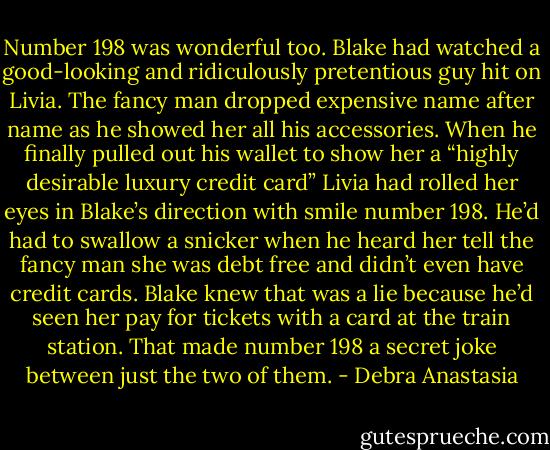 Number 198 was wonderful too. Blake had watched a good-looking and ridiculously pretentious guy hit on Livia. The fancy man dropped expensive name after name as he showed her all his accessories. When he finally pulled out his wallet to show her a “highly desirable luxury credit card” Livia had rolled her eyes in Blake’s direction with smile number 198. He’d had to swallow a snicker when he heard her tell the fancy man she was debt free and didn’t even have credit cards.<br />Blake knew that was a lie because he’d seen her pay for tickets with a card at the train station. That made number 198 a secret joke between just the two of them. - Debra Anastasia