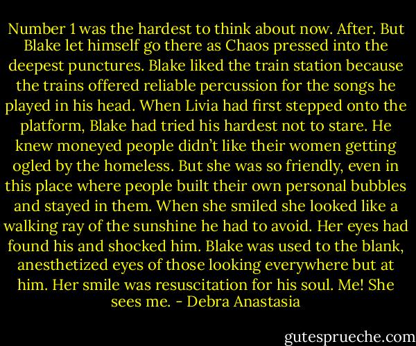 Number 1 was the hardest to think about now. After. But Blake let himself go there as Chaos pressed into the deepest punctures.<br />Blake liked the train station because the trains offered reliable percussion for the songs he played in his head. When Livia had first stepped onto the platform, Blake had tried his hardest not to stare. He knew moneyed people didn’t like their women getting ogled by the homeless. But she was so friendly, even in this place where people built their own personal bubbles and stayed in them. When she smiled she looked like a walking ray of the sunshine he had to avoid.<br />Her eyes had found his and shocked him. Blake was used to the blank, anesthetized eyes of those looking everywhere but at him. Her smile was resuscitation for his soul.<br />Me! She sees me. - Debra Anastasia