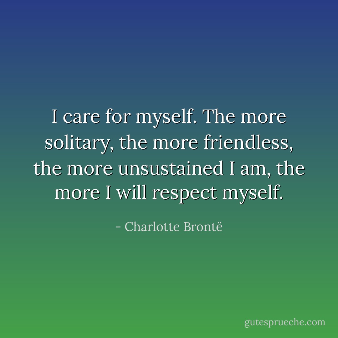 <i>I</i> care for myself. The more solitary, the more friendless, the more unsustained I am, the more I will respect myself. - Charlotte Brontë