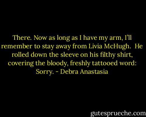There. Now as long as I have my arm, I’ll remember to stay away from Livia McHugh.<br /><br />He rolled down the sleeve on his filthy shirt, covering the bloody, freshly tattooed word: Sorry. - Debra Anastasia
