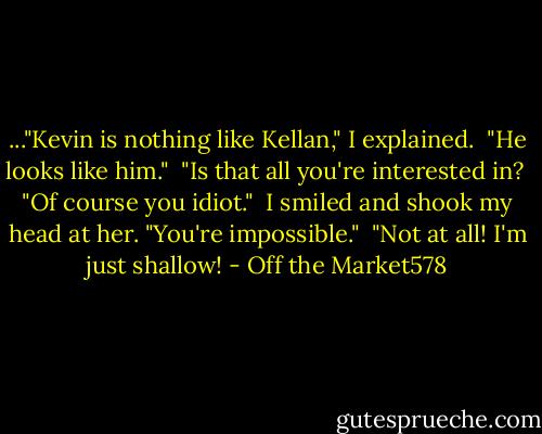 ..."Kevin is nothing like Kellan," I explained.<br /> "He looks like him."<br /> "Is that all you're interested in?<br /> "Of course you idiot."<br /> I smiled and shook my head at her. "You're impossible."<br /> "Not at all! I'm just shallow! - Off the Market578