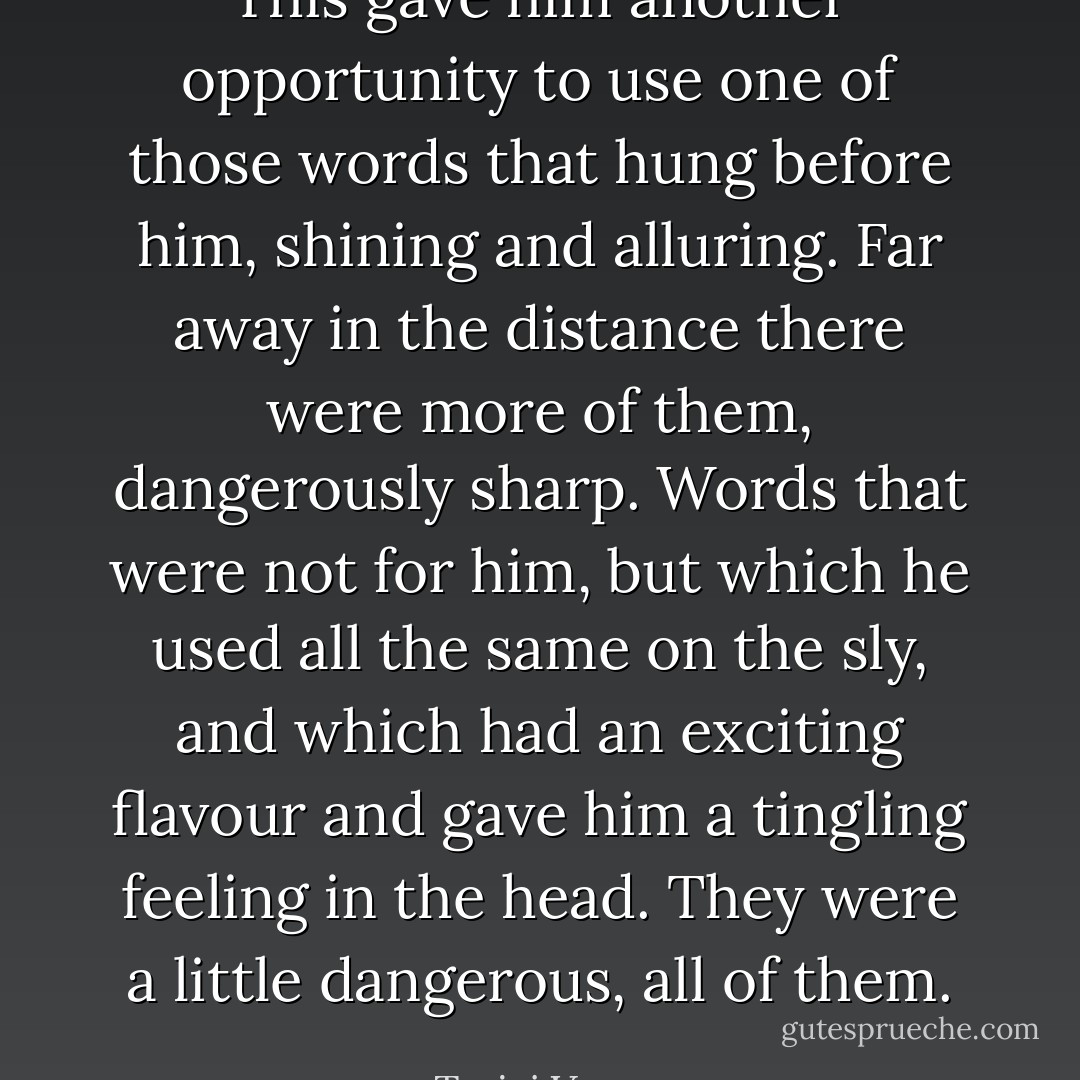 This gave him another opportunity to use one of those words that hung before him, shining and alluring. Far away in the distance there were more of them, dangerously sharp. Words that were not for him, but which he used all the same on the sly, and which had an exciting flavour and gave him a tingling feeling in the head. They were a little dangerous, all of them. - Tarjei Vesaas