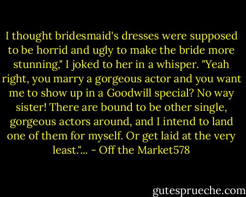 I thought bridesmaid's dresses were supposed to be horrid and ugly to make the bride more stunning," I joked to her in a whisper.<br />"Yeah right, you marry a gorgeous actor and you want me to show up in a Goodwill special? No way sister! There are bound to be other single, gorgeous actors around, and I intend to land one of them for myself. Or get laid at the very least."... - Off the Market578