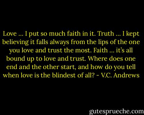 Love … I put so much faith in it. Truth … I kept believing it falls always from the lips of the one you love and trust the most. Faith … it’s all bound up to love and trust. Where does one end and the other start, and how do you tell when love is the blindest of all? - V.C. Andrews