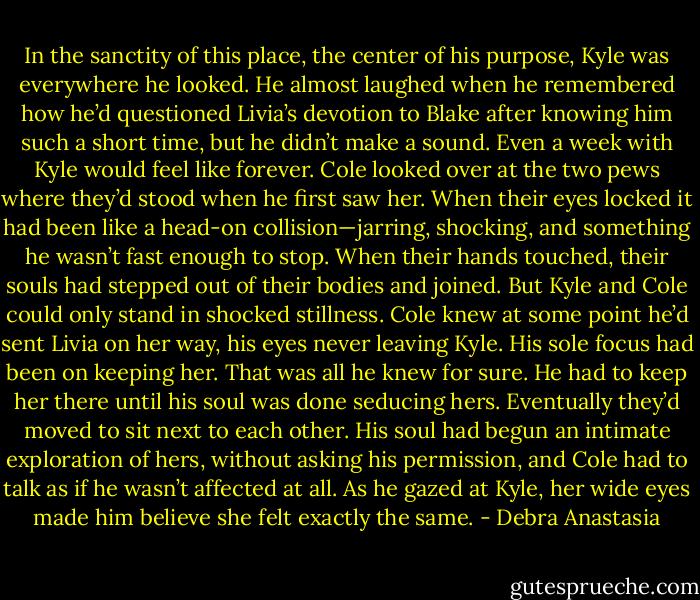 In the sanctity of this place, the center of his purpose, Kyle was everywhere he looked. He almost laughed when he remembered how he’d questioned Livia’s devotion to Blake after knowing him such a short time, but he didn’t make a sound. Even a week with Kyle would feel like forever. Cole looked over at the two pews where they’d stood when he first saw her.<br />When their eyes locked it had been like a head-on collision—jarring, shocking, and something he wasn’t fast enough to stop. When their hands touched, their souls had stepped out of their bodies and joined. But Kyle and Cole could only stand in shocked stillness. Cole knew at some point he’d sent Livia on her way, his eyes never leaving Kyle.<br />His sole focus had been on keeping her. That was all he knew for sure. He had to keep her there until his soul was done seducing hers. Eventually they’d moved to sit next to each other. His soul had begun an intimate exploration of hers, without asking his permission, and Cole had to talk as if he wasn’t affected at all. As he gazed at Kyle, her wide eyes made him believe she felt exactly the same. - Debra Anastasia