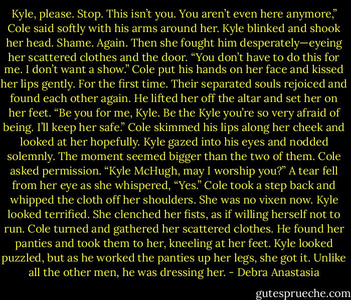 Kyle, please. Stop. This isn’t you. You aren’t even here anymore,” Cole said softly with his arms around her.<br />Kyle blinked and shook her head. Shame. Again.<br />Then she fought him desperately—eyeing her scattered clothes and the door.<br />“You don’t have to do this for me. I don’t want a show.” Cole put his hands on her face and kissed her lips gently. For the first time.<br />Their separated souls rejoiced and found each other again. He lifted her off the altar and set her on her feet.<br />“Be you for me, Kyle. Be the Kyle you’re so very afraid of being. I’ll keep her safe.” Cole skimmed his lips along her cheek and looked at her hopefully.<br />Kyle gazed into his eyes and nodded solemnly. The moment seemed bigger than the two of them.<br />Cole asked permission. “Kyle McHugh, may I worship you?”<br />A tear fell from her eye as she whispered, “Yes.”<br />Cole took a step back and whipped the cloth off her shoulders. She was no vixen now. Kyle looked terrified. She clenched her fists, as if willing herself not to run. Cole turned and gathered her scattered clothes. He found her panties and took them to her, kneeling at her feet. Kyle looked puzzled, but as he worked the panties up her legs, she got it. Unlike all the other men, he was dressing her. - Debra Anastasia