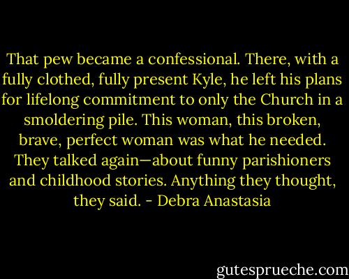 That pew became a confessional. There, with a fully clothed, fully present Kyle, he left his plans for lifelong commitment to only the Church in a smoldering pile. This woman, this broken, brave, perfect woman was what he needed. They talked again—about funny parishioners and childhood stories. Anything they thought, they said. - Debra Anastasia