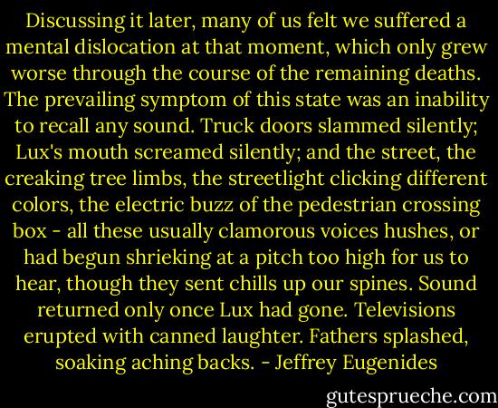 Discussing it later, many of us felt we suffered a mental dislocation at that moment, which only grew worse through the course of the remaining deaths. The prevailing symptom of this state was an inability to recall any sound. Truck doors slammed silently; Lux's mouth screamed silently; and the street, the creaking tree limbs, the streetlight clicking different colors, the electric buzz of the pedestrian crossing box - all these usually clamorous voices hushes, or had begun shrieking at a pitch too high for us to hear, though they sent chills up our spines. Sound returned only once Lux had gone. Televisions erupted with canned laughter. Fathers splashed, soaking aching backs. - Jeffrey Eugenides