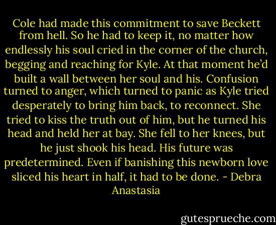 Cole had made this commitment to save Beckett from hell. So he had to keep it, no matter how endlessly his soul cried in the corner of the church, begging and reaching for Kyle. At that moment he’d built a wall between her soul and his. Confusion turned to anger, which turned to panic as Kyle tried desperately to bring him back, to reconnect.<br />She tried to kiss the truth out of him, but he turned his head and held her at bay. She fell to her knees, but he just shook his head. His future was predetermined. Even if banishing this newborn love sliced his heart in half, it had to be done. - Debra Anastasia