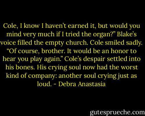 Cole, I know I haven’t earned it, but would you mind very much if I tried the organ?” Blake’s voice filled the empty church.<br />Cole smiled sadly. “Of course, brother. It would be an honor to hear you play again.”<br />Cole’s despair settled into his bones. His crying soul now had the worst kind of company: another soul crying just as loud. - Debra Anastasia