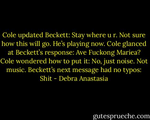 Cole updated Beckett:<br />Stay where u r. Not sure how this will go. He’s playing now.<br />Cole glanced at Beckett’s response:<br />Ave Fuckong Mariea?<br />Cole wondered how to put it:<br />No, just noise. Not music.<br />Beckett’s next message had no typos:<br />Shit - Debra Anastasia