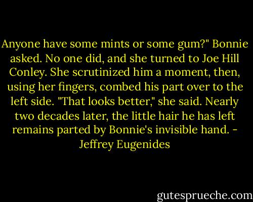 Anyone have some mints or some gum?" Bonnie asked. No one did, and she turned to Joe Hill Conley. She scrutinized him a moment, then, using her fingers, combed his part over to the left side. "That looks better," she said. Nearly two decades later, the little hair he has left remains parted by Bonnie's invisible hand. - Jeffrey Eugenides