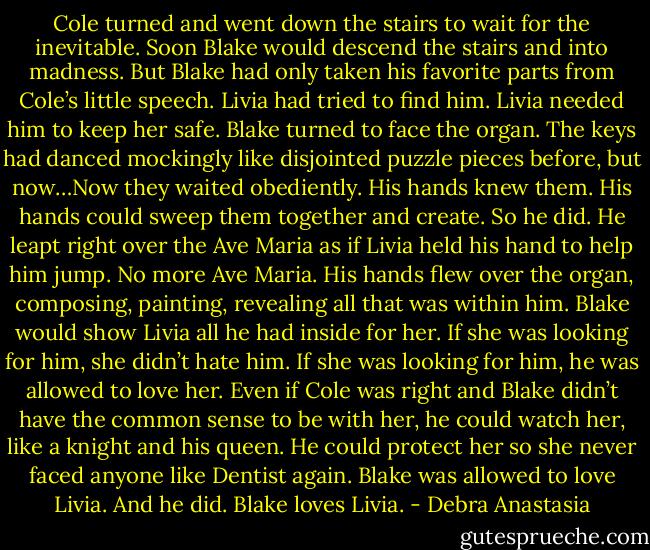Cole turned and went down the stairs to wait for the inevitable. Soon Blake would descend the stairs and into madness.<br />But Blake had only taken his favorite parts from Cole’s little speech. Livia had tried to find him. Livia needed him to keep her safe. Blake turned to face the organ. The keys had danced mockingly like disjointed puzzle pieces before, but now…Now they waited obediently. His hands knew them. His hands could sweep them together and create.<br />So he did.<br />He leapt right over the Ave Maria as if Livia held his hand to help him jump.<br />No more Ave Maria.<br />His hands flew over the organ, composing, painting, revealing all that was within him. Blake would show Livia all he had inside for her. If she was looking for him, she didn’t hate him. If she was looking for him, he was allowed to love her.<br />Even if Cole was right and Blake didn’t have the common sense to be with her, he could watch her, like a knight and his queen. He could protect her so she never faced anyone like Dentist again.<br />Blake was allowed to love Livia. And he did.<br />Blake loves Livia. - Debra Anastasia