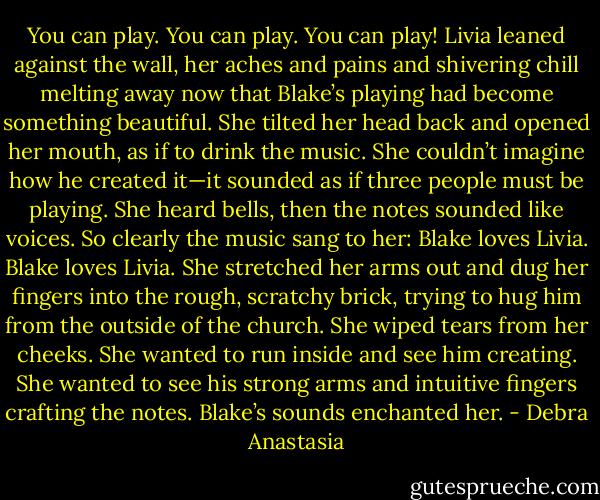 You can play. You can play. You can play! Livia leaned against the wall, her aches and pains and shivering chill melting away now that Blake’s playing had become something beautiful. She tilted her head back and opened her mouth, as if to drink the music. She couldn’t imagine how he created it—it sounded as if three people must be playing. She heard bells, then the notes sounded like voices. So clearly the music sang to her: Blake loves Livia. Blake loves Livia. She stretched her arms out and dug her fingers into the rough, scratchy brick, trying to hug him from the outside of the church. She wiped tears from her cheeks. She wanted to run inside and see him creating. She wanted to see his strong arms and intuitive fingers crafting the notes. Blake’s sounds enchanted her. - Debra Anastasia