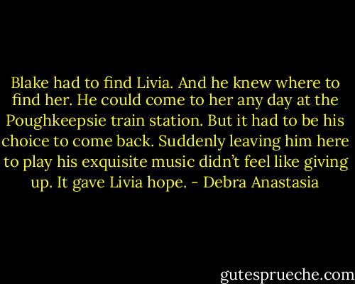 Blake had to find Livia. And he knew where to find her. He could come to her any day at the Poughkeepsie train station. But it had to be his choice to come back. Suddenly leaving him here to play his exquisite music didn’t feel like giving up. It gave Livia hope. - Debra Anastasia