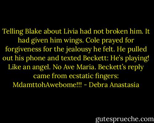 Telling Blake about Livia had not broken him. It had given him wings. Cole prayed for forgiveness for the jealousy he felt. He pulled out his phone and texted Beckett:<br />He’s playing! Like an angel. No Ave Maria.<br />Beckett’s reply came from ecstatic fingers:<br />MdamttohAwebome!!! - Debra Anastasia