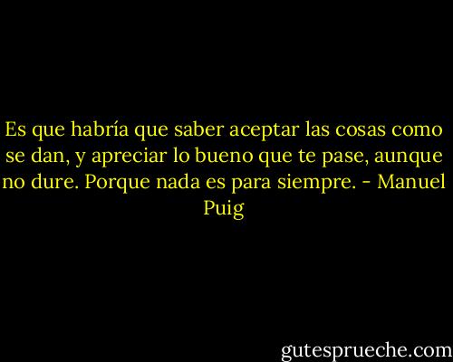Es que habría que saber aceptar las cosas como se dan, y apreciar lo bueno que te pase, aunque no dure. Porque nada es para siempre. - Manuel Puig