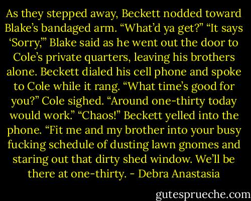 As they stepped away, Beckett nodded toward Blake’s bandaged arm. “What’d ya get?”<br />“It says ‘Sorry,’” Blake said as he went out the door to Cole’s private quarters, leaving his brothers alone.<br />Beckett dialed his cell phone and spoke to Cole while it rang. “What time’s good for you?”<br />Cole sighed. “Around one-thirty today would work.”<br />“Chaos!” Beckett yelled into the phone. “Fit me and my brother into your busy fucking schedule of dusting lawn gnomes and staring out that dirty shed window. We’ll be there at one-thirty. - Debra Anastasia