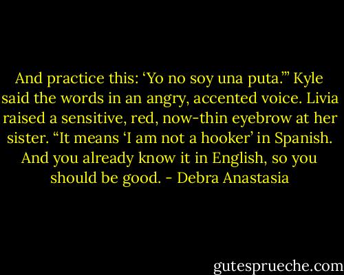 And practice this: ‘Yo no soy una puta.’” Kyle said the words in an angry, accented voice.<br />Livia raised a sensitive, red, now-thin eyebrow at her sister.<br />“It means ‘I am not a hooker’ in Spanish. And you already know it in English, so you should be good. - Debra Anastasia