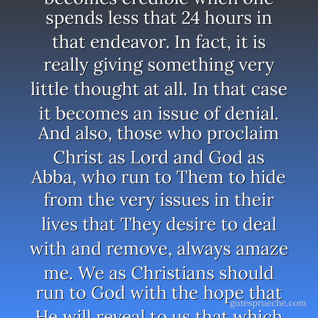 YOU CAN RUN, BUT CAN NOT HIDE<br /><br />"The statement, 'after giving it much thought', hardly becomes credible when one spends less that 24 hours in that endeavor. In fact, it is really giving something very little thought at all. In that case it becomes an issue of denial. And also, those who proclaim Christ as Lord and God as Abba, who run to Them to hide from the very issues in their lives that They desire to deal with and remove, always amaze me. We as Christians should run to God with the hope that He will reveal to us that which He intently desires to deliver us from".<br /><br />[Just Keeping It Real] - R. Alan Woods