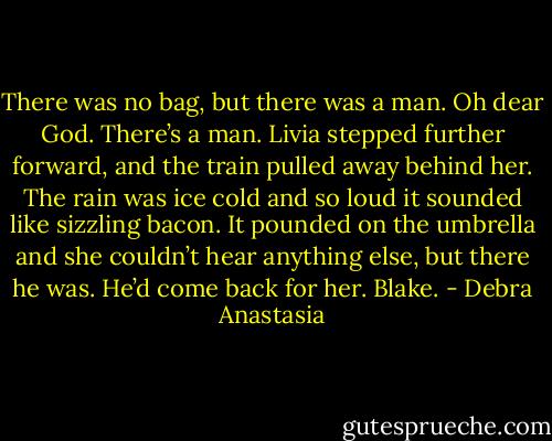 There was no bag, but there was a man. Oh dear God. There’s a man.<br />Livia stepped further forward, and the train pulled away behind her. The rain was ice cold and so loud it sounded like sizzling bacon. It pounded on the umbrella and she couldn’t hear anything else, but there he was. He’d come back for her. Blake. - Debra Anastasia